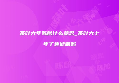 茶叶六年陈酿什么意思_茶叶六七年了还能喝吗