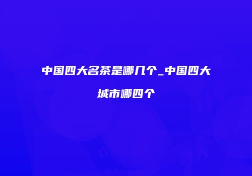中国四大名茶是哪几个_中国四大城市哪四个