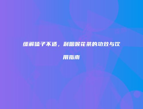 缓解嗓子不适，利咽喉花茶的功效与饮用指南