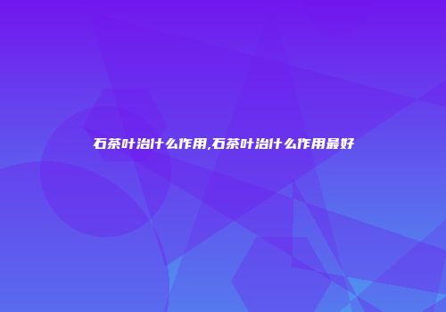 石茶叶治什么作用,石茶叶治什么作用最好