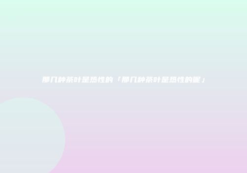 那几种茶叶是热性的「那几种茶叶是热性的呢」