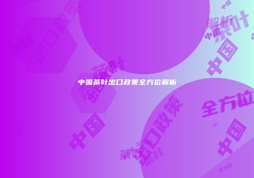 中国茶叶出口政策全方位解析