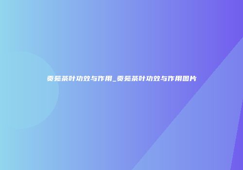 贡苑茶叶功效与作用_贡苑茶叶功效与作用图片