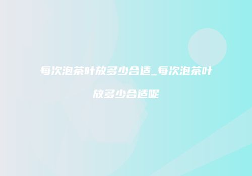 每次泡茶叶放多少合适_每次泡茶叶放多少合适呢