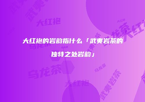 大红袍的岩韵指什么「武夷岩茶的独特之处岩韵」