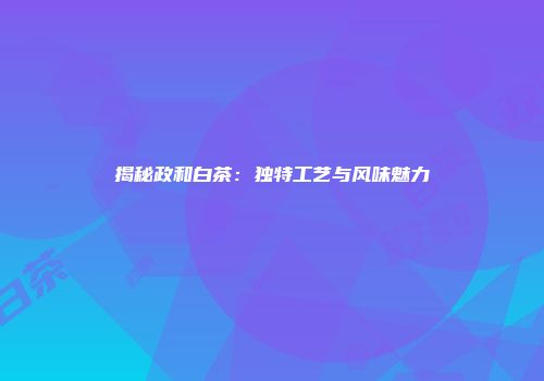 揭秘政和白茶：独特工艺与风味魅力