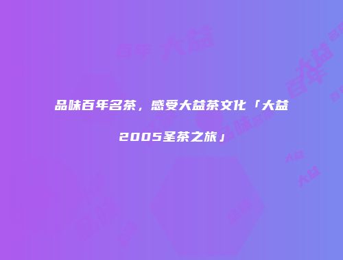 品味百年名茶，感受大益茶文化「大益2005圣茶之旅」