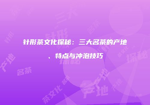 针形茶文化探秘：三大名茶的产地、特点与冲泡技巧