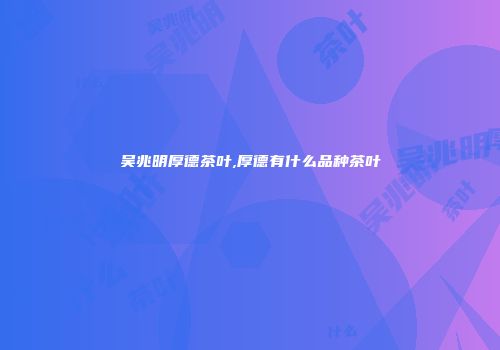 吴兆明厚德茶叶,厚德有什么品种茶叶