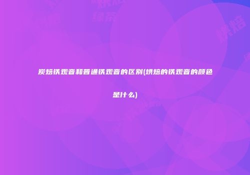 炭焙铁观音和普通铁观音的区别(烘焙的铁观音的颜色是什么)