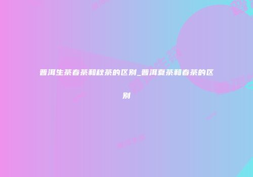 普洱生茶春茶和秋茶的区别_普洱夏茶和春茶的区别