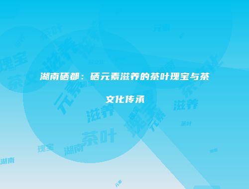 湖南硒都：硒元素滋养的茶叶瑰宝与茶文化传承