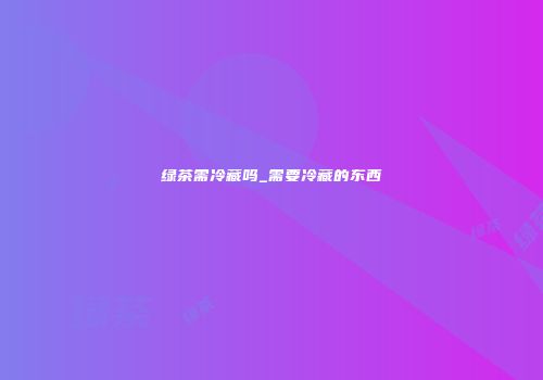 绿茶需冷藏吗_需要冷藏的东西