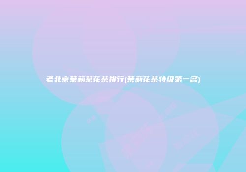 老北京茉莉茶花茶排行(茉莉花茶特级第一名)