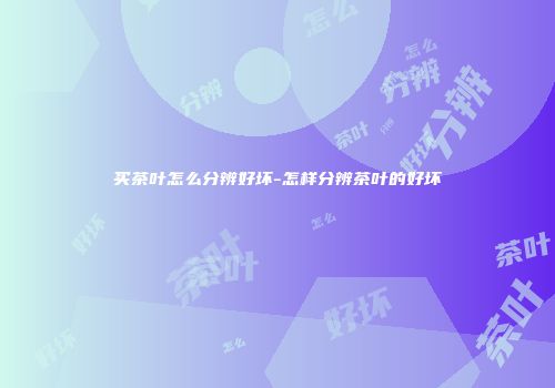 买茶叶怎么分辨好坏-怎样分辨茶叶的好坏