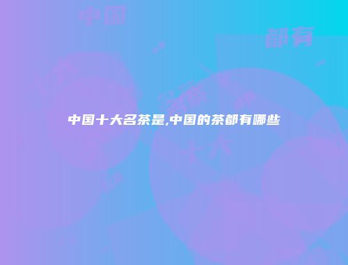 中国十大名茶是,中国的茶都有哪些