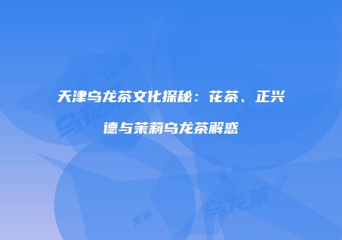 天津乌龙茶文化探秘：花茶、正兴德与茉莉乌龙茶解惑