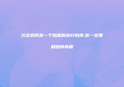 劣变茶假茶一个隐藏的茶叶陷阱,你一定要知道的真相