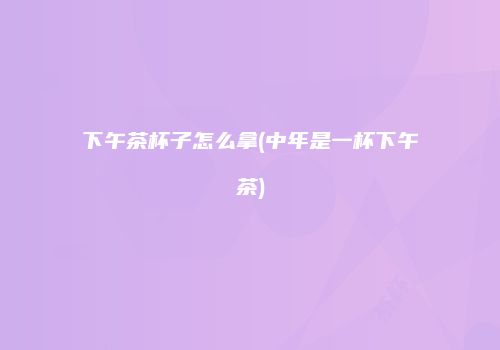 下午茶杯子怎么拿(中年是一杯下午茶)