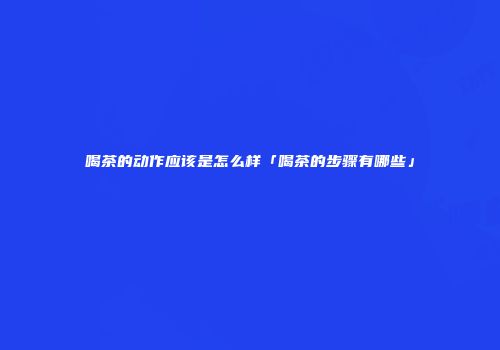 喝茶的动作应该是怎么样「喝茶的步骤有哪些」
