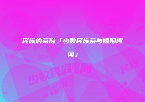 民族的茶俗「少数民族茶与婚姻趣闻」