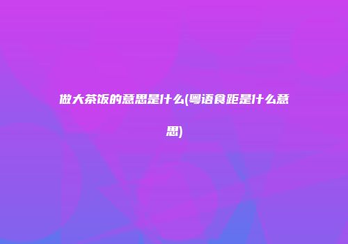 做大茶饭的意思是什么(粤语食距是什么意思)
