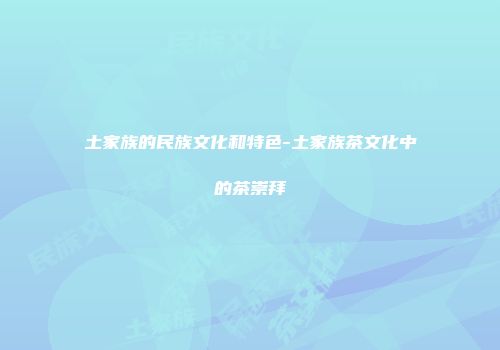 土家族的民族文化和特色-土家族茶文化中的茶崇拜