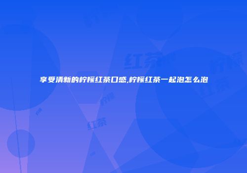 享受清新的柠檬红茶口感,柠檬红茶一起泡怎么泡