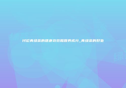 讨论青绿茶的健康功效和营养成分_青绿茶的好处