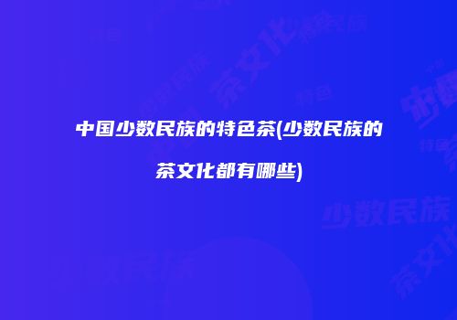 中国少数民族的特色茶(少数民族的茶文化都有哪些)
