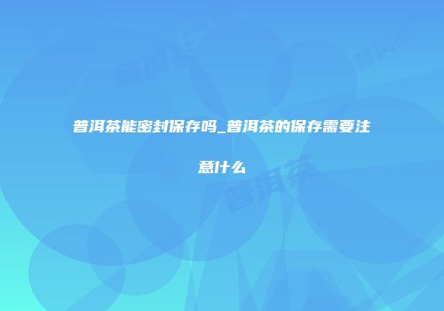 普洱茶能密封保存吗_普洱茶的保存需要注意什么