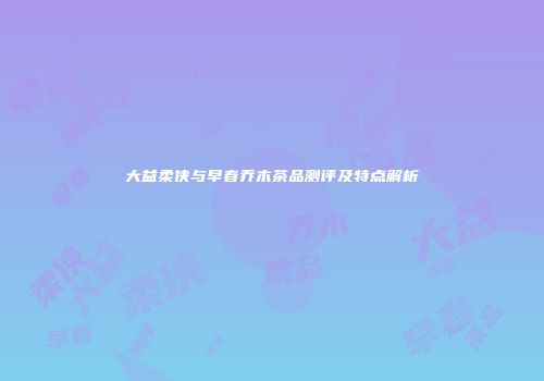 大益柔侠与早春乔木茶品测评及特点解析