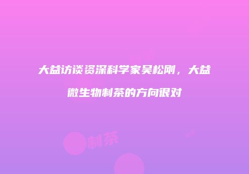 大益访谈资深科学家吴松刚，大益微生物制茶的方向很对