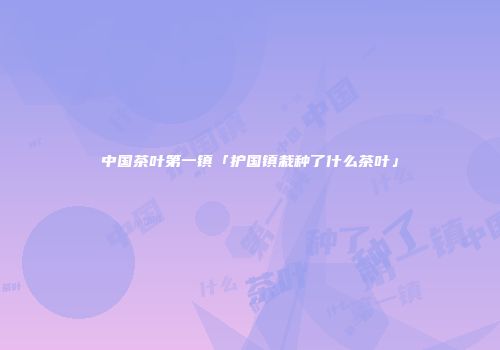 中国茶叶第一镇「护国镇栽种了什么茶叶」