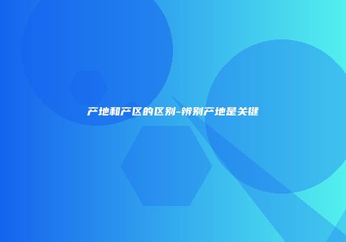产地和产区的区别-辨别产地是关键