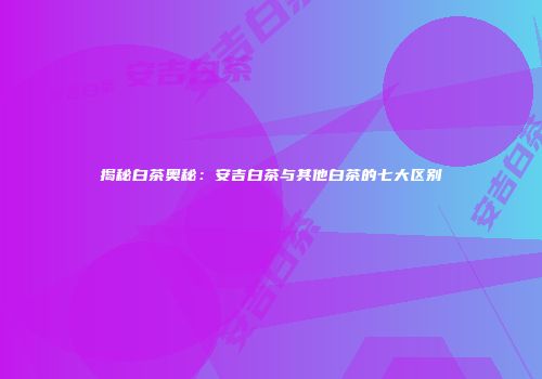 揭秘白茶奥秘：安吉白茶与其他白茶的七大区别