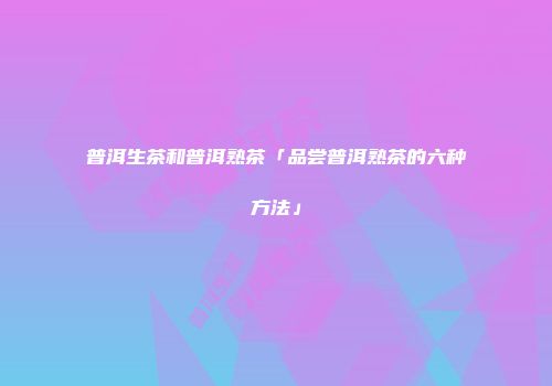 普洱生茶和普洱熟茶「品尝普洱熟茶的六种方法」