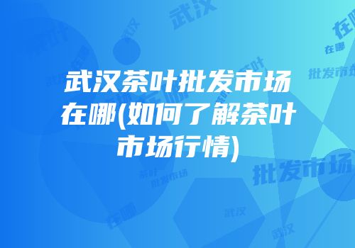 武汉茶叶批发市场在哪(如何了解茶叶市场行情)