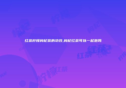红茶柠檬枸杞茶的功效,枸杞红茶可以一起泡吗