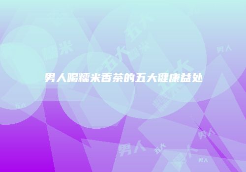 男人喝糯米香茶的五大健康益处