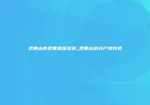 武夷山市武夷盛莲岩茶_武夷山茶叶产地特色