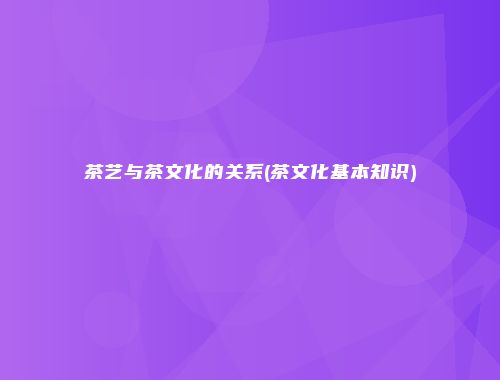 茶艺与茶文化的关系(茶文化基本知识)