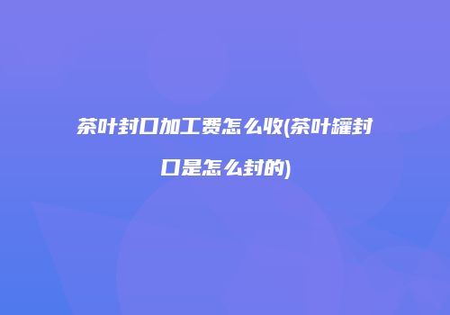 茶叶封口加工费怎么收(茶叶罐封口是怎么封的)