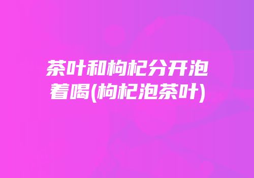茶叶和枸杞分开泡着喝(枸杞泡茶叶)