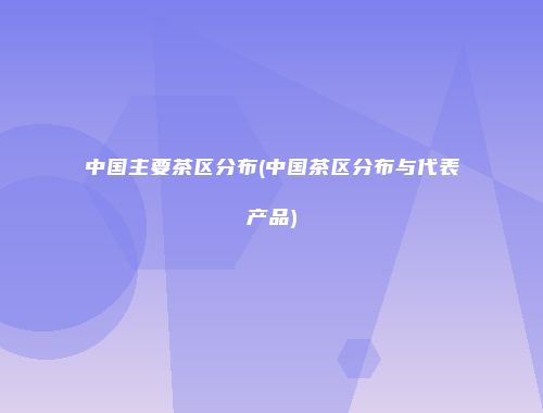 中国主要茶区分布(中国茶区分布与代表产品)
