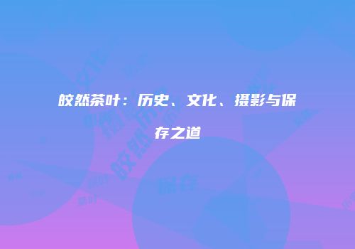皎然茶叶：历史、文化、摄影与保存之道