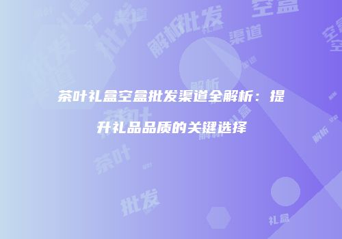 茶叶礼盒空盒批发渠道全解析：提升礼品品质的关键选择