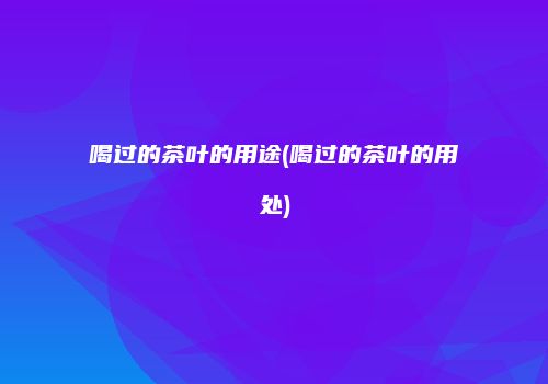 喝过的茶叶的用途(喝过的茶叶的用处)