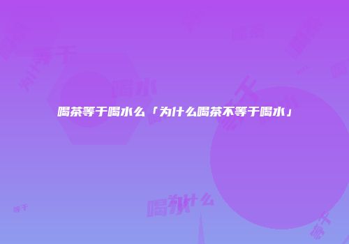 喝茶等于喝水么「为什么喝茶不等于喝水」
