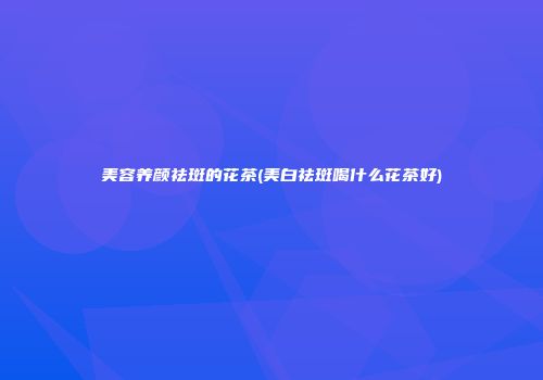 美容养颜祛斑的花茶(美白祛斑喝什么花茶好)